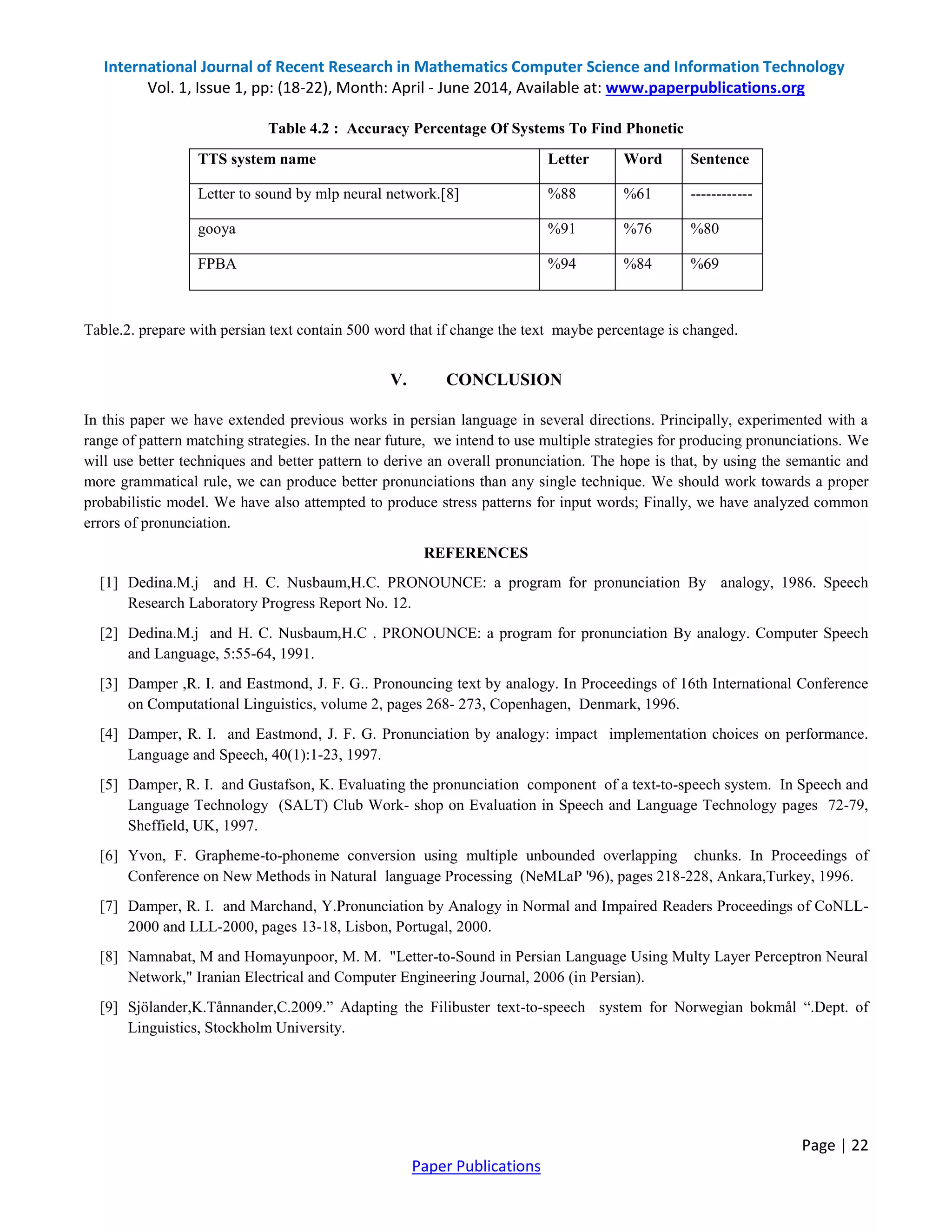 International Journal of Recent Research in Mathematics Computer Science and Information Technology
Vol. 1, Issue 1, pp: (18-22), Month: April - June 2014, Available at: www.paperpublications.org
Page | 22
Paper Publications
Table 4.2 : Accuracy Percentage Of Systems To Find Phonetic
TTS system name Letter Word Sentence
Letter to sound by mlp neural network.[8] %88 %61 ------------
gooya %91 %76 %80
FPBA %94 %84 %69
Table.2. prepare with persian text contain 500 word that if change the text maybe percentage is changed.
V. CONCLUSION
In this paper we have extended previous works in persian language in several directions. Principally, experimented with a
range of pattern matching strategies. In the near future, we intend to use multiple strategies for producing pronunciations. We
will use better techniques and better pattern to derive an overall pronunciation. The hope is that, by using the semantic and
more grammatical rule, we can produce better pronunciations than any single technique. We should work towards a proper
probabilistic model. We have also attempted to produce stress patterns for input words; Finally, we have analyzed common
errors of pronunciation.
REFERENCES
[1] Dedina.M.j and H. C. Nusbaum,H.C. PRONOUNCE: a program for pronunciation By analogy, 1986. Speech
Research Laboratory Progress Report No. 12.
[2] Dedina.M.j and H. C. Nusbaum,H.C . PRONOUNCE: a program for pronunciation By analogy. Computer Speech
and Language, 5:55-64, 1991.
[3] Damper ,R. I. and Eastmond, J. F. G.. Pronouncing text by analogy. In Proceedings of 16th International Conference
on Computational Linguistics, volume 2, pages 268- 273, Copenhagen, Denmark, 1996.
[4] Damper, R. I. and Eastmond, J. F. G. Pronunciation by analogy: impact implementation choices on performance.
Language and Speech, 40(1):1-23, 1997.
[5] Damper, R. I. and Gustafson, K. Evaluating the pronunciation component of a text-to-speech system. In Speech and
Language Technology (SALT) Club Work- shop on Evaluation in Speech and Language Technology pages 72-79,
Sheffield, UK, 1997.
[6] Yvon, F. Grapheme-to-phoneme conversion using multiple unbounded overlapping chunks. In Proceedings of
Conference on New Methods in Natural language Processing (NeMLaP '96), pages 218-228, Ankara,Turkey, 1996.
[7] Damper, R. I. and Marchand, Y.Pronunciation by Analogy in Normal and Impaired Readers Proceedings of CoNLL-
2000 and LLL-2000, pages 13-18, Lisbon, Portugal, 2000.
[8] Namnabat, M and Homayunpoor, M. M. "Letter-to-Sound in Persian Language Using Multy Layer Perceptron Neural
Network," Iranian Electrical and Computer Engineering Journal, 2006 (in Persian).
[9] Sjölander,K.Tånnander,C.2009.” Adapting the Filibuster text-to-speech system for Norwegian bokmål “.Dept. of
Linguistics, Stockholm University.
 