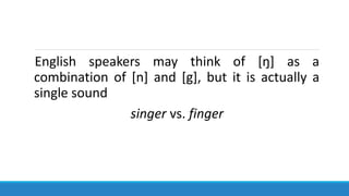 English speakers may think of [ŋ] as a
combination of [n] and [g], but it is actually a
single sound
singer vs. finger
 