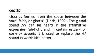 Glottal
“Sounds formed from the space between the
vocal folds, or glottis” (Finch, 1999). The glottal
sound /ʔ/ can be heard in the affirmative
expression ‘uh-huh’, and in certain estuary or
cockney accents it is used to replace the /t/
sound in words like ‘better’.
 