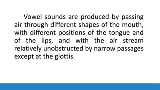 Vowel sounds are produced by passing
air through different shapes of the mouth,
with different positions of the tongue and
of the lips, and with the air stream
relatively unobstructed by narrow passages
except at the glottis.
 