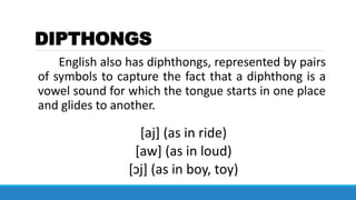 DIPTHONGS
English also has diphthongs, represented by pairs
of symbols to capture the fact that a diphthong is a
vowel sound for which the tongue starts in one place
and glides to another.
[aj] (as in ride)
[aw] (as in loud)
[ɔj] (as in boy, toy)
 