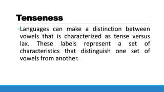 Tenseness
◦Languages can make a distinction between
vowels that is characterized as tense versus
lax. These labels represent a set of
characteristics that distinguish one set of
vowels from another.
 