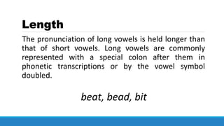 Length
The pronunciation of long vowels is held longer than
that of short vowels. Long vowels are commonly
represented with a special colon after them in
phonetic transcriptions or by the vowel symbol
doubled.
beat, bead, bit
 
