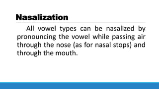 Nasalization
All vowel types can be nasalized by
pronouncing the vowel while passing air
through the nose (as for nasal stops) and
through the mouth.
 