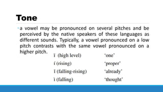 Tone
◦a vowel may be pronounced on several pitches and be
perceived by the native speakers of these languages as
different sounds. Typically, a vowel pronounced on a low
pitch contrasts with the same vowel pronounced on a
higher pitch.
 