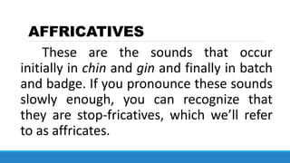 AFFRICATIVES
These are the sounds that occur
initially in chin and gin and finally in batch
and badge. If you pronounce these sounds
slowly enough, you can recognize that
they are stop-fricatives, which we’ll refer
to as affricates.
 