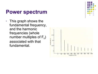 Power spectrum This graph shows the fundamental frequency, and the harmonic frequencies (whole number multiples of F 0 ) associated with that fundamental. 