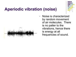 Aperiodic vibration (noise) Noise is characterized by random movement of air molecules.  There is no patter to the vibrations, hence there is energy at all frequencies of sound. 