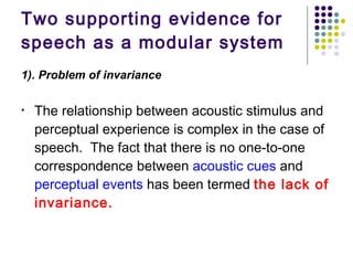 Two supporting evidence for  speech as a modular system 1). Problem of invariance   The relationship between acoustic stimulus and perceptual experience is complex in the case of speech.  The fact that there is no one-to-one correspondence between  acoustic cues  and  perceptual events  has been termed  the lack of invariance.   
