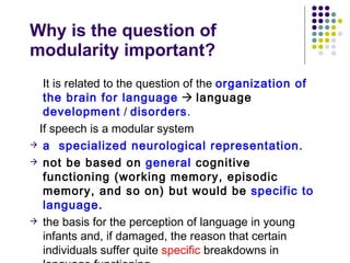 Why is the question of  modularity important? It is related to the question of the  organization of the brain for language      language  development  /  disorders .  If speech is a modular system  a  specialized neurological representation.   not be based on  general  cognitive functioning (working memory, episodic  memory, and so on) but would be  specific to language .   the basis for the perception of language in young infants and, if damaged, the reason that certain individuals suffer quite  specific  breakdowns in language functioning. 