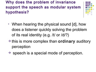 Why does the problem of invariance support the speech as modular system hypothesis? When hearing the physical sound [d], how does a listener quickly solving the problem of its real identity (e.g. /t/ or /d/?)  this is more complex than  ordinary  auditory perception  speech is a special mode of perception. 