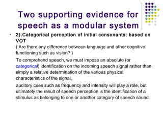 Two supporting evidence for speech as a modular system 2).Categorical perception of initial consonants: based on VOT ( Are there any difference between language and other cognitive functioning such as vision? ) To comprehend speech, we must impose an absolute (or  categorical ) identification on the incoming speech signal rather than simply a relative determination of the various physical characteristics of the signal.  auditory cues such as frequency and intensity will play a role, but ultimately the result of speech perception is the identification of a stimulus as belonging to one or another category of speech sound.  