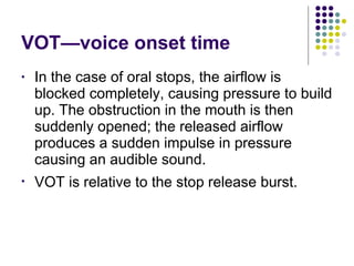VOT—voice onset time In the case of oral stops, the airflow is blocked completely, causing pressure to build up. The obstruction in the mouth is then suddenly opened; the released airflow produces a sudden impulse in pressure causing an audible sound. VOT is  relative to the stop release burst. 