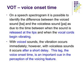 VOT – voice onset time On a speech spectrogram it is possible to identify the difference between the voiced sound [ba] and the voiceless sound [pa] as due to the time between when the sound is  released at the lips  and when the  vocal cords begin vibrating .  With  voiced  sounds, the vibration occurs immediately; however, with voiceless sounds it occurs  after a short delay .  This lag, the voice onset time, is an important cue in the perception of the voicing feature. 