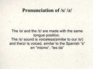 Pronunciation of /s/ /z/ The /s/ and the /z/ are made with the same tongue position.  The /s/ sound is voiceless(similar to our /s/) and the/z/ is voiced, similar to the Spanish “s“ en “mismo“, “les da“ 