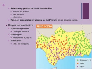 +
           Relajación y pérdida de la –d- intervocálica
               estao en vez de estad.
               pare por padre
               vié por viene
           Yeísmo y pronunciación fricativa de la /č/ (grafía ch) en algunas zonas.

       Rasgos morfosintácticos
           Pronombre personal
               Usted por vosotros
           Etimológico
               Pronombres le, la y lo.
           Diminutivos
               -illo / -illa (chiquilla)
 