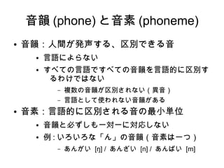 音韻 (phone) と音素 (phoneme)
● 音韻：人間が発声する、区別できる音
● 言語によらない
● すべての言語ですべての音韻を言語的に区別す
るわけではない
– 複数の音韻が区別されない（異音）
– 言語として使われない音韻がある
● 音素：言語的に区別される音の最小単位
● 音韻と必ずしも一対一に対応しない
● 例 : いろいろな「ん」の音韻（音素は一つ）
– あんがい [ŋ] / あんざい [n] / あんばい [m]
 