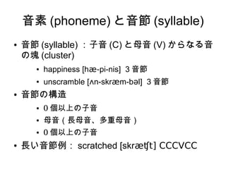 音素 (phoneme) と音節 (syllable)
● 音節 (syllable) ：子音 (C) と母音 (V) からなる音
の塊 (cluster)
● happiness [hæ-pi-nis] 3 音節
● unscramble [ʌn-skræm-bəl] 3 音節
● 音節の構造
● 0 個以上の子音
● 母音（長母音、多重母音）
● 0 個以上の子音
● 長い音節例： scratched [skræʧt] CCCVCC
 