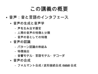 この講義の概要
● 音声：音と言語のインタフェース
● 音声の生成と音声学
– 声を生み出す器官
– 人間の音声の特徴と分類
– 音声の音としての特徴
● 音声の認識
– パターン認識の枠組み
– 特徴抽出
– 音響モデル・言語モデル・デコーダ
● 音声の合成
– フォルマント合成 / 波形接続合成 /HMM 合成
 