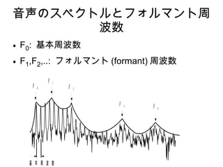 音声のスペクトルとフォルマント周
波数
● F0: 基本周波数
● F1,F2,..: フォルマント (formant) 周波数
基 本 周 波 数
ホ ル マ ン ト 周 波 数
F 0
F 1
F 2
F 3 F 4
 