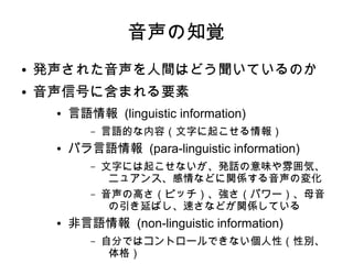 音声の知覚
● 発声された音声を人間はどう聞いているのか
● 音声信号に含まれる要素
● 言語情報 (linguistic information)
– 言語的な内容（文字に起こせる情報）
● パラ言語情報 (para-linguistic information)
– 文字には起こせないが、発話の意味や雰囲気、
ニュアンス、感情などに関係する音声の変化
– 音声の高さ（ピッチ）、強さ（パワー）、母音
の引き延ばし、速さなどが関係している
● 非言語情報 (non-linguistic information)
– 自分ではコントロールできない個人性（性別、
体格）
 