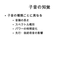 子音の知覚
● 子音の種類ごとに異なる
● 音韻の長さ
● スペクトル概形
● パワーの時間変化
● 先行・後続母音の影響
 