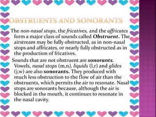 The non-nasal stops, the fricatives, and the affricates
form a major class of sounds called Obstruent. The
airstream may be fully obstructed, as in non-nasal
stops and affricates, or nearly fully obstructed as in
the production of fricatives.
Sounds that are not obstruent are sonorants.
Vowels, nasal stops (m,n), liquids (l,r) and glides
(j,w) are also sonorants. They produced with
much less obstruction to the flow of air than the
obstruents, which permits the air to resonate. Nasal
stops are sonorants because, although the air is
blocked in the mouth, it continues to resonate in
the nasal cavity.
 