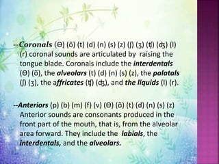 --Coronals (ϴ) (õ) (t) (d) (n) (s) (z) (ʃ) (ʒ) (ʧ) (ʤ) (l)
(r) coronal sounds are articulated by raising the
tongue blade. Coronals include the interdentals
(ϴ) (õ), the alveolars (t) (d) (n) (s) (z), the palatals
(ʃ) (ʒ), the affricates (ʧ) (ʤ), and the liquids (l) (r).
--Anteriors (p) (b) (m) (f) (v) (ϴ) (õ) (t) (d) (n) (s) (z)
Anterior sounds are consonants produced in the
front part of the mouth, that is, from the alveolar
area forward. They include the labials, the
interdentals, and the alveolars.
 