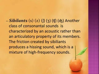 -- Sibilants (s) (z) (ʃ) (ʒ) (ʧ) (ʤ) Another
class of consonantal sounds is
characterized by an acoustic rather than
an articulatory property of its members.
The friction created by sibiliants
produces a hissing sound, which is a
mixture of high-frequency sounds.
 