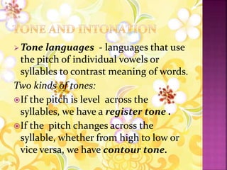Tone languages - languages that use
the pitch of individual vowels or
syllables to contrast meaning of words.
Two kinds of tones:
If the pitch is level across the
syllables, we have a register tone .
If the pitch changes across the
syllable, whether from high to low or
vice versa, we have contour tone.
 