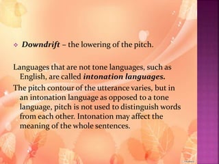  Downdrift – the lowering of the pitch.
Languages that are not tone languages, such as
English, are called intonation languages.
The pitch contour of the utterance varies, but in
an intonation language as opposed to a tone
language, pitch is not used to distinguish words
from each other. Intonation may affect the
meaning of the whole sentences.
 