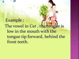 Example :
The vowel in Cat , the tongue is
low in the mouth with the
tongue tip forward, behind the
front teeth.
 