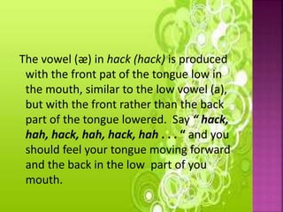 The vowel (ᴂ) in hack (hack) is produced
with the front pat of the tongue low in
the mouth, similar to the low vowel (a),
but with the front rather than the back
part of the tongue lowered. Say “ hack,
hah, hack, hah, hack, hah . . . “ and you
should feel your tongue moving forward
and the back in the low part of you
mouth.
 