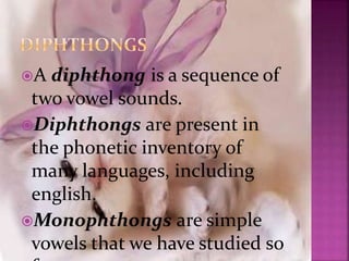 A diphthong is a sequence of
two vowel sounds.
Diphthongs are present in
the phonetic inventory of
many languages, including
english.
Monophthongs are simple
vowels that we have studied so
 