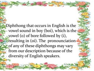 Diphthong that occurs in English is the
vowel sound in boy (boi), which is the
vowel (o) of bore followed by (i),
resulting in (oi). The pronounciation
of any of these diphthongs may vary
from our description because of the
diversity of English speakers.
 