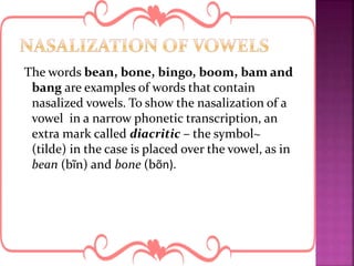 The words bean, bone, bingo, boom, bam and
bang are examples of words that contain
nasalized vowels. To show the nasalization of a
vowel in a narrow phonetic transcription, an
extra mark called diacritic – the symbol~
(tilde) in the case is placed over the vowel, as in
bean (bĩn) and bone (bõn).
 