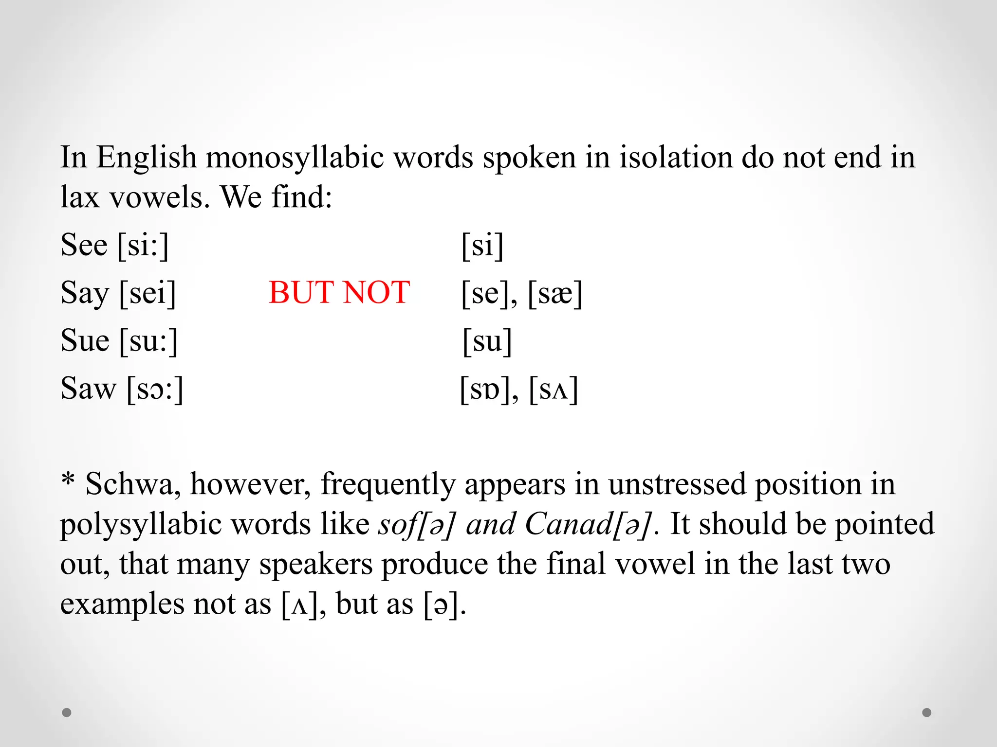 In English monosyllabic words spoken in isolation do not end in
lax vowels. We find:
See [si:] [si]
Say [sei] BUT NOT [se], [sæ]
Sue [su:] [su]
Saw [sɔ:] [sɒ], [sʌ]
* Schwa, however, frequently appears in unstressed position in
polysyllabic words like sof[ə] and Canad[ə]. It should be pointed
out, that many speakers produce the final vowel in the last two
examples not as [ʌ], but as [ə].
 
