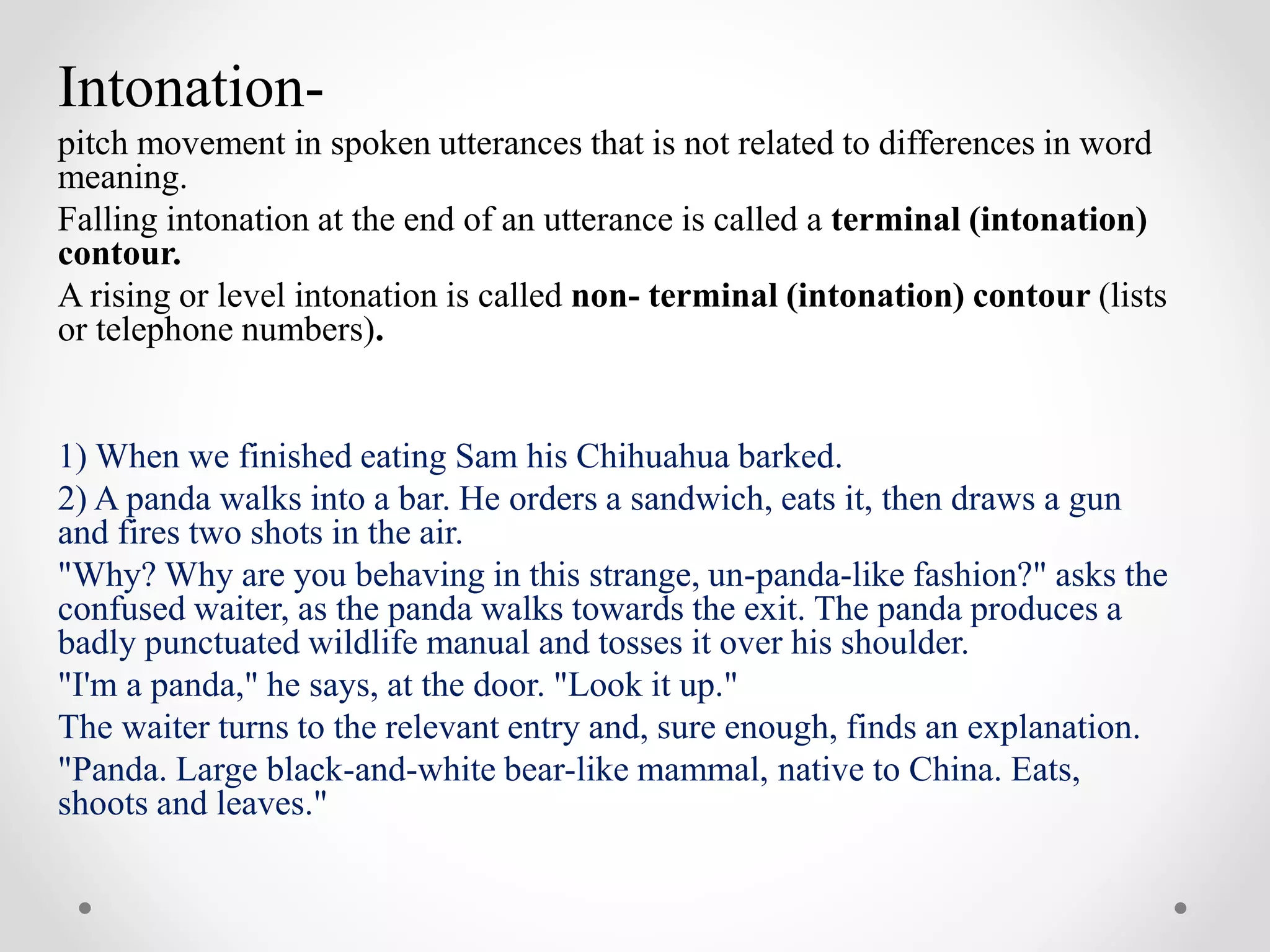 Intonation-
pitch movement in spoken utterances that is not related to differences in word
meaning.
Falling intonation at the end of an utterance is called a terminal (intonation)
contour.
A rising or level intonation is called non- terminal (intonation) contour (lists
or telephone numbers).
1) When we finished eating Sam his Chihuahua barked.
2) A panda walks into a bar. He orders a sandwich, eats it, then draws a gun
and fires two shots in the air.
"Why? Why are you behaving in this strange, un-panda-like fashion?" asks the
confused waiter, as the panda walks towards the exit. The panda produces a
badly punctuated wildlife manual and tosses it over his shoulder.
"I'm a panda," he says, at the door. "Look it up."
The waiter turns to the relevant entry and, sure enough, finds an explanation.
"Panda. Large black-and-white bear-like mammal, native to China. Eats,
shoots and leaves."
 