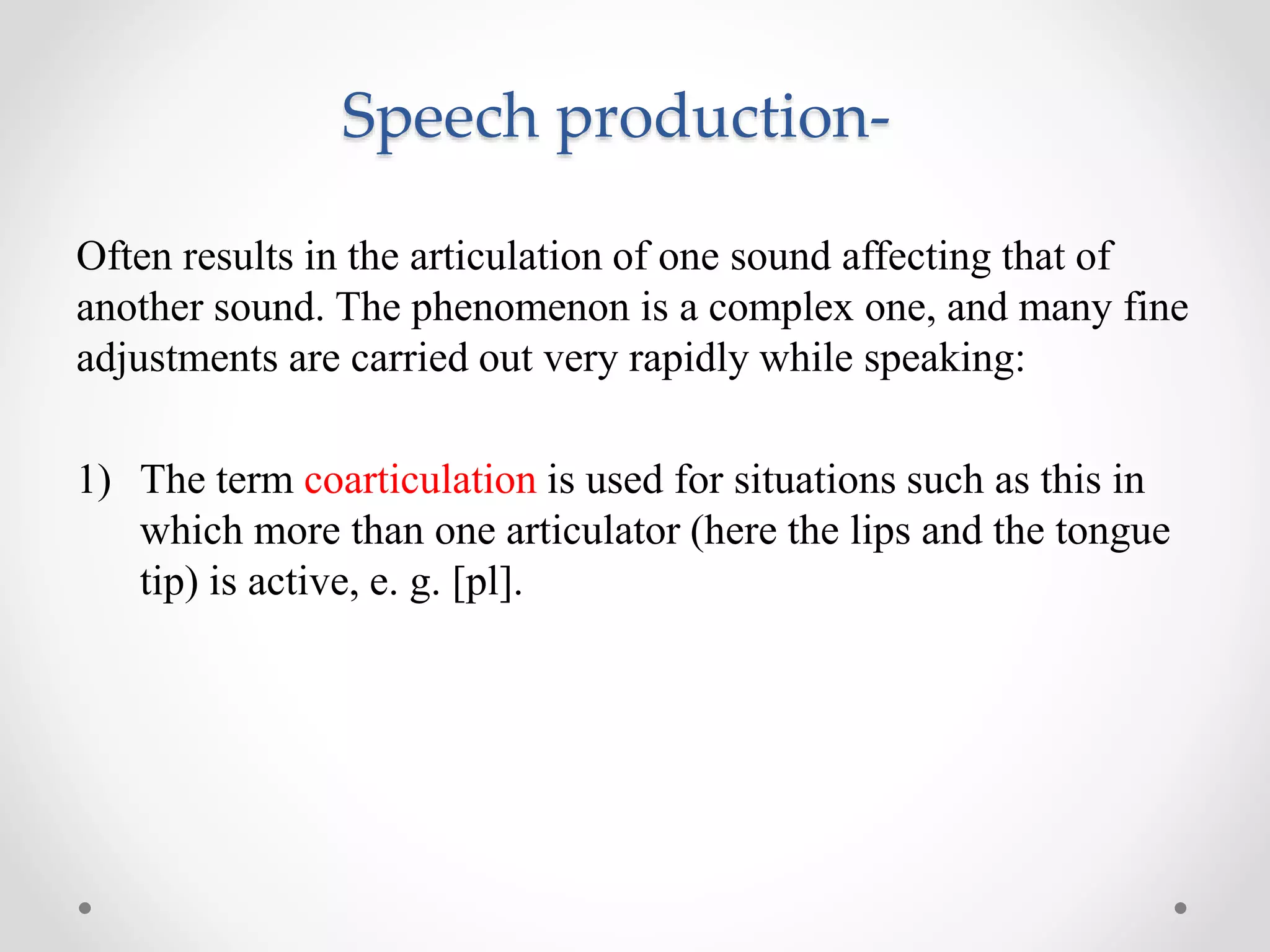 Speech production-
Often results in the articulation of one sound affecting that of
another sound. The phenomenon is a complex one, and many fine
adjustments are carried out very rapidly while speaking:
1) The term coarticulation is used for situations such as this in
which more than one articulator (here the lips and the tongue
tip) is active, e. g. [pl].
 