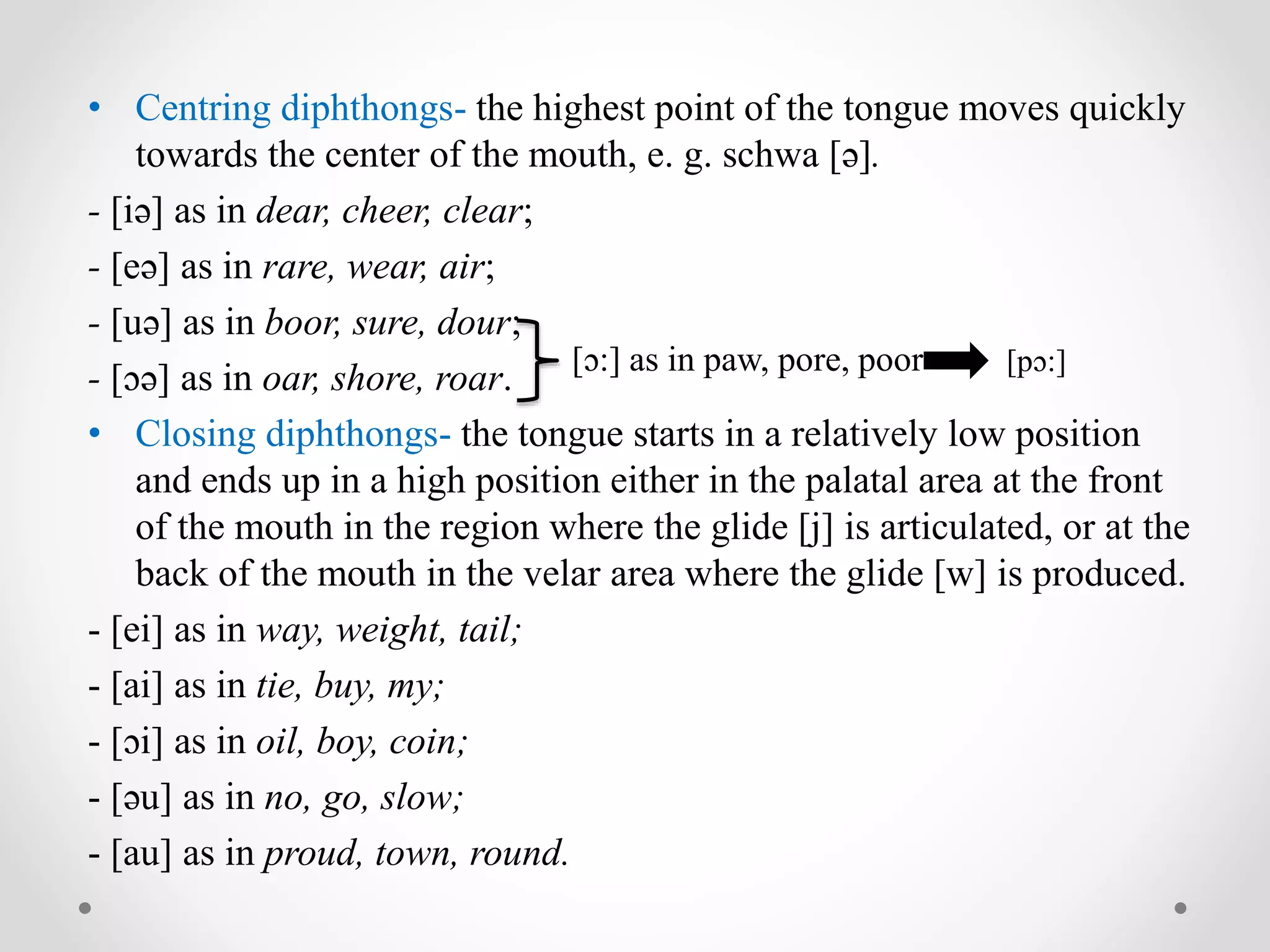 • Centring diphthongs- the highest point of the tongue moves quickly
towards the center of the mouth, e. g. schwa [ə].
- [iə] as in dear, cheer, clear;
- [eə] as in rare, wear, air;
- [uə] as in boor, sure, dour;
- [ɔə] as in oar, shore, roar.
• Closing diphthongs- the tongue starts in a relatively low position
and ends up in a high position either in the palatal area at the front
of the mouth in the region where the glide [j] is articulated, or at the
back of the mouth in the velar area where the glide [w] is produced.
- [ei] as in way, weight, tail;
- [ai] as in tie, buy, my;
- [ɔi] as in oil, boy, coin;
- [əu] as in no, go, slow;
- [au] as in proud, town, round.
[ɔ:] as in paw, pore, poor [pɔ:]
 