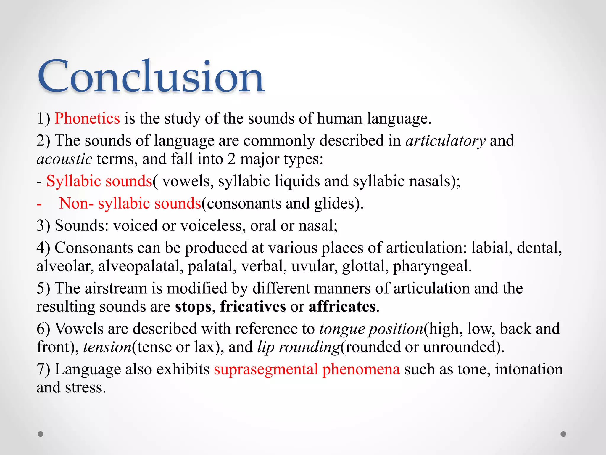 Conclusion
1) Phonetics is the study of the sounds of human language.
2) The sounds of language are commonly described in articulatory and
acoustic terms, and fall into 2 major types:
- Syllabic sounds( vowels, syllabic liquids and syllabic nasals);
- Non- syllabic sounds(consonants and glides).
3) Sounds: voiced or voiceless, oral or nasal;
4) Consonants can be produced at various places of articulation: labial, dental,
alveolar, alveopalatal, palatal, verbal, uvular, glottal, pharyngeal.
5) The airstream is modified by different manners of articulation and the
resulting sounds are stops, fricatives or affricates.
6) Vowels are described with reference to tongue position(high, low, back and
front), tension(tense or lax), and lip rounding(rounded or unrounded).
7) Language also exhibits suprasegmental phenomena such as tone, intonation
and stress.
 