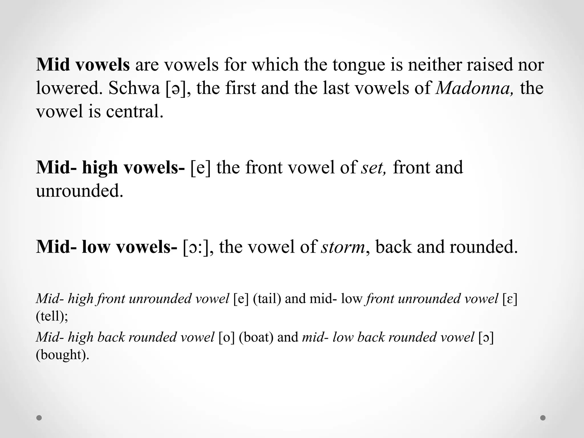 Mid vowels are vowels for which the tongue is neither raised nor
lowered. Schwa [ə], the first and the last vowels of Madonna, the
vowel is central.
Mid- high vowels- [e] the front vowel of set, front and
unrounded.
Mid- low vowels- [ɔ:], the vowel of storm, back and rounded.
Mid- high front unrounded vowel [e] (tail) and mid- low front unrounded vowel [ɛ]
(tell);
Mid- high back rounded vowel [o] (boat) and mid- low back rounded vowel [ɔ]
(bought).
 