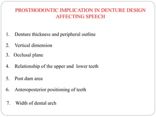1. Denture thickness and peripheral outline
2. Vertical dimension
3. Occlusal plane
6. Anteroposterior positioning of teeth
5. Post dam area
7. Width of dental arch
4. Relationship of the upper and lower teeth
PROSTHODONTIC IMPLICATION IN DENTURE DESIGN
AFFECTING SPEECH
 