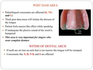 POST DAM AREA
 Palatolingual consonants are affected (K, NG
and G)
 Thick post dam areas will irritate the dorsum of
the tongue
 Patient feels nausea like effect while speaking
 If inadequate the plosive sound of the word is
hampered
 This area is very important for singers who
wear complete denture
WITDH OF DENTAL ARCH
 If teeth are set into an arch that is too narrow the tongue will be cramped
 Consonants like T, D, N K and S are affected
 