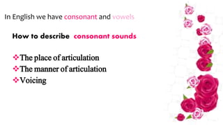 How to describe consonant sounds
The place of articulation
The manner of articulation
Voicing
In English we have consonant and vowels
 