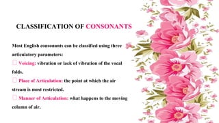 Most English consonants can be classified using three
articulatory parameters:
Voicing: vibration or lack of vibration of the vocal
folds.
Place of Articulation: the point at which the air
stream is most restricted.
Manner of Articulation: what happens to the moving
column of air.
CLASSIFICATION OF CONSONANTS
 