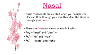 Nasal
• Nasal consonants are created when you completely
block air flow through your mouth and let the air pass
through your nose.
• There are three nasal consonants in English.
• /m/ – “mad” and “clam” –
• /n/ – “no” and “man‘ –
• /ŋ/ – “going” and “funk”
 
