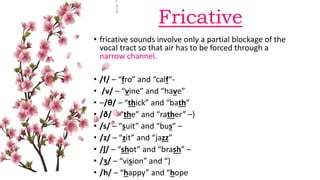Fricative
• fricative sounds involve only a partial blockage of the
vocal tract so that air has to be forced through a
narrow channel.
• /f/ – “fro” and “calf“-
• /v/ – “vine” and “have”
• –/θ/ – “thick” and “bath”
• /ð/ – “the” and “rather” –)
• /s/ – “suit” and “bus” –
• /z/ – “zit” and “jazz”
• /ʃ/ – “shot” and “brash” –
• /ʒ/ – “vision” and “)
• /h/ – “happy” and “hope
 