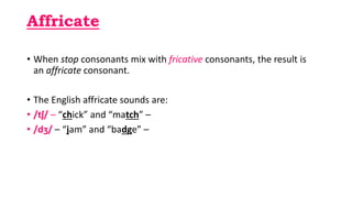Affricate
• When stop consonants mix with fricative consonants, the result is
an affricate consonant.
• The English affricate sounds are:
• /tʃ/ – “chick” and “match” –
• /dʒ/ – “jam” and “badge” –
 