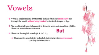 Vowels
 Vowel is a speech sound produced by humans when the breath flows out
through the mouth without being blocked by the teeth, tongue, or lips.
 We need to study vowels because it is the most important sound in a syllable .
There are no word without vowels.
 There are five English vowels, (A, E, I, O, U.).
 There are five vowels letter in English, but what are the vowels sounds .
Are they the same????!!!
 